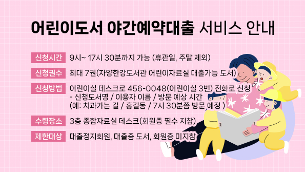 ▣신청시간: 9시~ 17시 30분까지 가능 (휴관일, 주말 제외)
▣신청권수: 최대 7권(자양한강도서관 어린이자료실 대출가능 도서)
▣신청방법: 어린이실 데스크로 456-0048(어린이실 3번) 전화로 신청
- 신청도서명 / 이용자 이름 / 방문 예상 시간 (예: 치과가는 길 / 홍길동 / 7시 30분쯤 방문 예정 )
▣수령장소: 3층 종합자료실 데스크(회원증 필수 지참)
▣제한대상: 대출정지회원, 대출중 도서, 회원증 미지참
