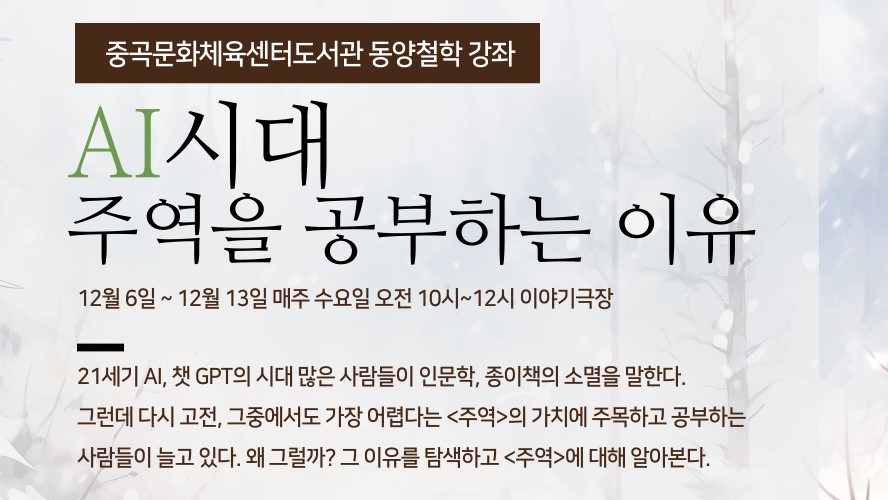 중곡문화체육센터도서관 동양철학 강좌

AI시대 주역을 공부하는 이유

12월 6일 ~ 12월 13일 매주 수요일 오전 10시~12시 이야기극장

21세기 AI, 챗 GPT의 시대 많은 사람들이 인문학, 종이책의 소멸을 말한다.
그런데 다시 고전, 그중에서도 가장 어렵다는 <주역>의 가치에 주목하고 공부하는 사람들이 늘고 있다. 왜 그럴까? 그 이유를 탐색하고 <주역>에 대해 알아본다.