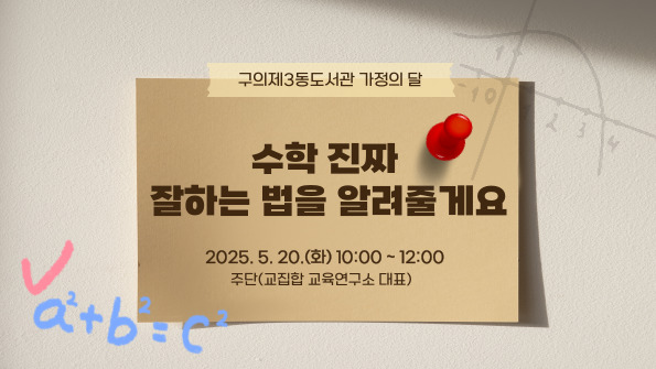 ■  주단쌤의 <수학 진짜 잘하는 법을 알려줄게요>

수학 교육의 '카더라' 나 상술에 휘둘리지 않고, 내 아이에게 딱 맞는 수학교육방법을 찾고 있는 학부모님을
위한 현실적인 수학공부법에 관한 부모교육특강

(1) 수학교육, 큰 그림 그리기와 부모의 역할
(2) 초중고 수학 교육 로드맵
(3) 수학 선행 & 심화의 해법

- 운영일시: 2025. 5. 20.(화) 10:00~12:00
- 강      사: 주단쌤(교집합 교육연구소 대표)
- 모집일시: 2025. 5. 7.(수) 09:00~마감 시
- 운영대상: 자녀의 수학공부에 관심있는 학부모 50명
- 운영장소: 구의제3동도서관 5층 대강당
- 문    의: ☎02-454-6294
- 신청방법: 구의제3동도서관 홈페이지(온라인신청>문화프로그램신청)   ※온라인 선착순 접수 
                ※반드시 프로그램 참여자 본인 이름으로 신청하시기 바랍니다

- 유의사항(꼭 확인해주세요)
※ 참여 신청을 하였지만 부득이한 사정으로 참여가 어려운 분들께선 다음 대기자를 위해 도서관에 연락을 부탁드립니다.