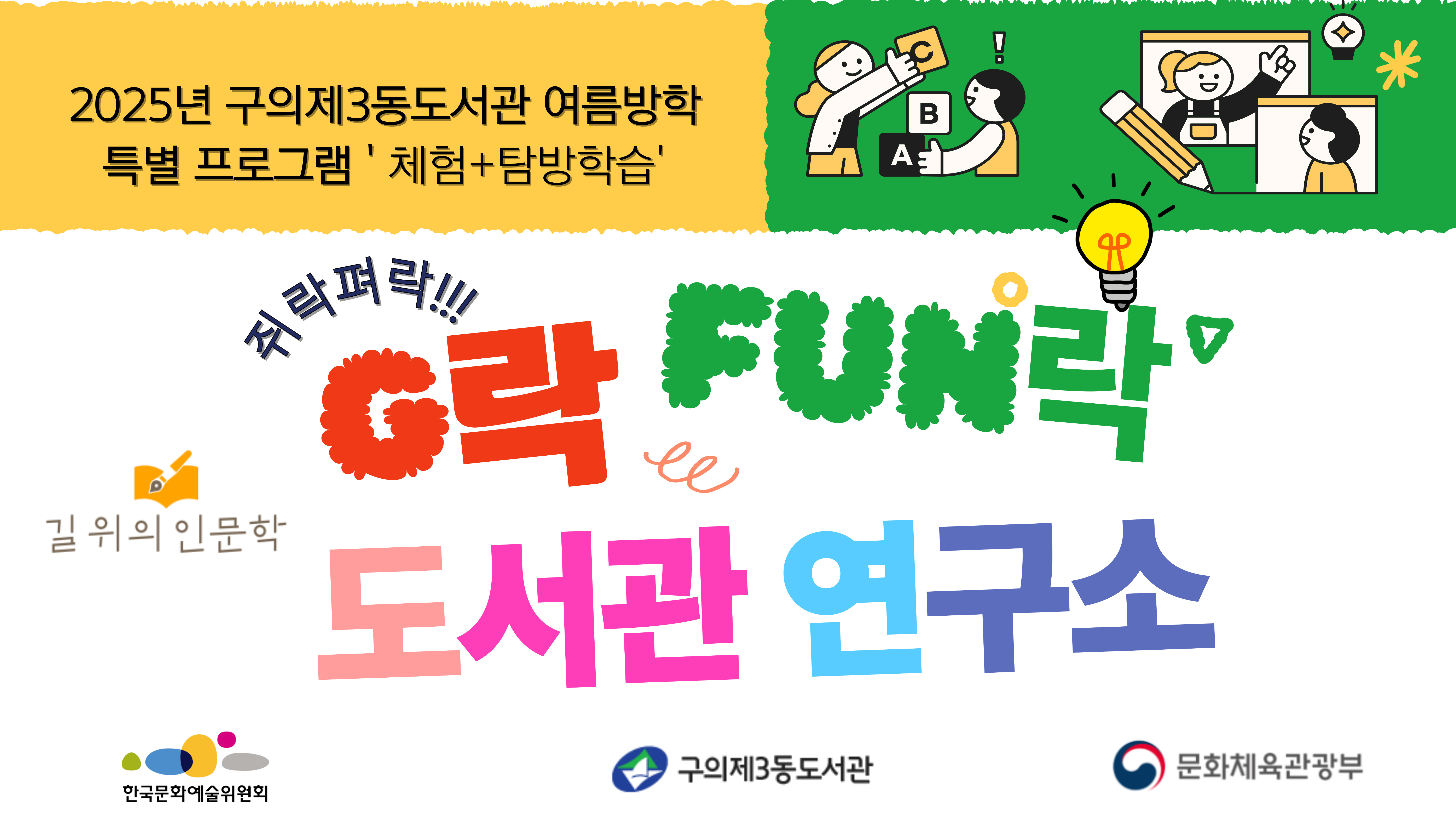 <2025년 구의제3동도서관 길위의 인문학 프로그램 'G락Fun락(Guui Library Fun Research)도서관 연구소'>

😊 운영기간: 2025. 7. 24.(목)~8.14.(목) 총7회
😊 운영시간: 10:00~12:00 ※탐방일 13:00~17:00
😊 운영모집: 2025. 7. 7.(월)~ 선착순(홈페이지) 
     *초등학생 본인 아이디로 접수 (부모님 아이디로 접수 시 취소 될 수 있습니다)
😊 운영대상: 초등학교 4~6학년 (20명)
😊 운영장소: 구의제3동주민센터 4층 커뮤니티실
😊 주최기관: 문화체육관광부, 한국문화예술위원회 
😊 강사: 김나리(새나아띠연구소), 권태용(한국리더십센터)
😊 운영내용: 도서관을 이용하는 어린이들이 우리 동네 도서관을 탐구하고 융복합적 사고를
                   통해  연구하는 창의 프로그램