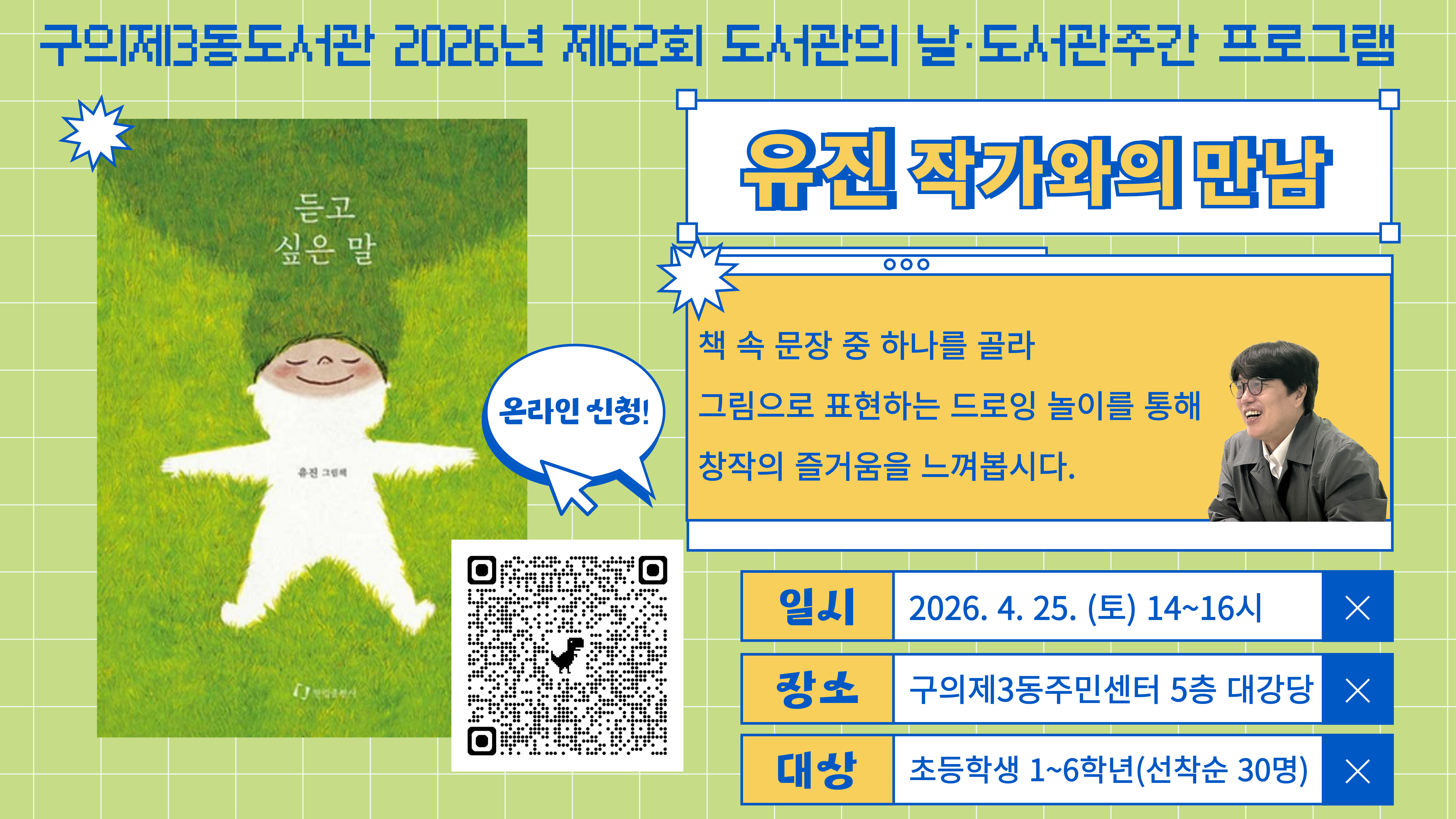 ? 대상: 초등학교 1~6학년 학생(최대 30명)
? 일시: 2026. 4. 25.(토) 오후 2시~4시
? 장소: 구의제3동주민센터 5층 대강당
? 내용: 도서관의 날, 도서관 주간을 맞아 그림책 <듣고 싶은 말>의 유진 작가님을 초청하여
드로잉 놀이, 작품 소개 및 낭독, 저자 사인회를 진행합니다.
? 신청: 2026. 4. 8.(수) 오전 9시~ 구의제3동도서관 홈페이지(선착순)
? 사인을 받고 싶으신 경우, 작가님의 그림책을 준비해주세요!
? 문의: 02-454-6294 (구의제3동도서관)
※ 주말에는 구의제3동주민센터 주차장에 주차가 불가하오니 인근 공영주차장 또는 대중교통 이용 바랍니다.