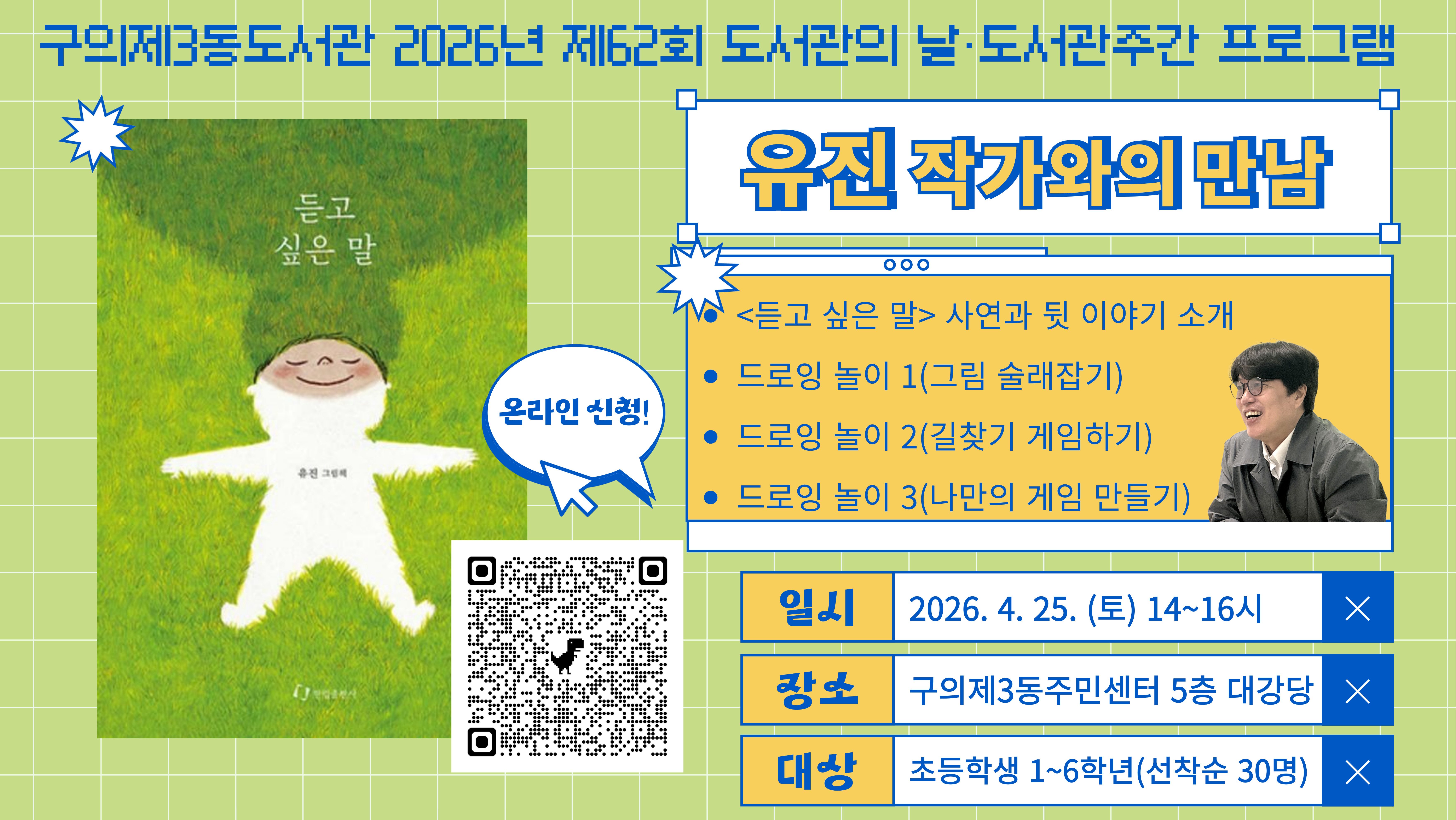 ? 대상: 초등학교 1~6학년 학생(최대 30명)
? 일시: 2026. 4. 25.(토) 오후 2시~4시
? 장소: 구의제3동주민센터 5층 대강당
? 내용: 도서관의 날, 도서관 주간을 맞아 그림책 <듣고 싶은 말>의 유진 작가님을 초청하여
드로잉 놀이, 작품 소개 및 낭독, 저자 사인회를 진행합니다.
? 신청: 2026. 4. 8.(수) 오전 9시~ 구의제3동도서관 홈페이지(선착순)
? 사인을 받고 싶으신 경우, 작가님의 그림책을 준비해주세요!
? 문의: 02-454-6294 (구의제3동도서관)
※ 주말에는 구의제3동주민센터 주차장에 주차가 불가하오니 인근 공영주차장 또는 대중교통 이용 바랍니다.