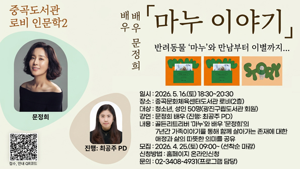 [중곡 로비 인문학2] "배우 문정희" 마누 이야기

ㅁ 일시: 2026. 5. 16.(토) 18:30~20:30
ㅁ 장소: 중곡문화체육센터도서관 로비(2층)
ㅁ 대상: 청소년, 성인 50명(광진구립도서관 회원)
ㅁ 강연: 문정희 배우 (진행: 최공주 PD)
ㅁ 내용: 골든리트리버 '마누'와 배우 '문정희'의 7년간 가족이야기를 통해 함께 살아가는 존재에 대한
애정과 삶의 따뜻한 의미를 공유
ㅁ 모집: 2026. 4. 25.(토) 09:00~ (선착순 마감)
ㅁ 신청방법: 홈페이지 온라인신청
ㅁ 문의: 02-3408-4931(프로그램 담당)