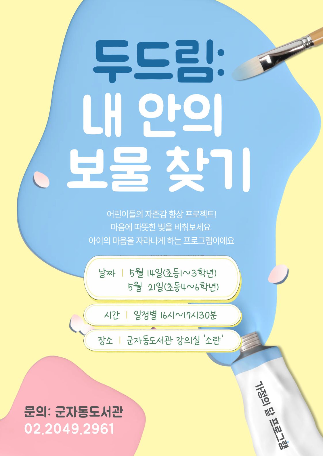 두드림: 내 안의 보물 찾기  어린이들의 자존감 향상 프로젝트! 마음에 따뜻한 빛을 비춰보세요 아이의 마음을 자라나게 하는 프로그램이에요  날짜 | 5월 14일(초등1~3학년) 5월 21일(초등4~6학년)  시간 | 일정별 10시~12시  장소 | 군자동도서관 강의실 ‘소란’  문의: 군자동도서관 02.2049.2961