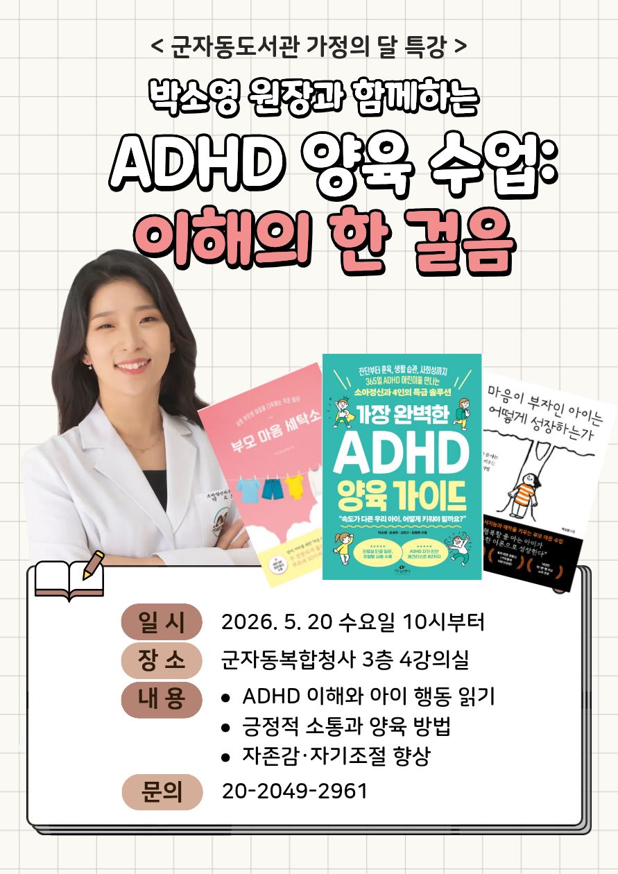 < 군자동도서관 가정의 달 특강 >  박소영 원장과 함께하는 ADHD 양육 수업: 이해의 한 걸음  일 시 2026. 5. 20 수요일 10시부터  장 소 군자동복합청사 3층 4강의실  내 용 • ADHD 이해와 아이 행동 읽기 • 긍정적 소통과 양육 방법 • 자존감·자기조절 향상  문 의 20-2049-2961  (이미지 내 도서 표지 텍스트 일부)  부모 마음 세탁소 가장 완벽한 ADHD 양육 가이드 마음이 부자인 아이는 어떻게 성장하는가